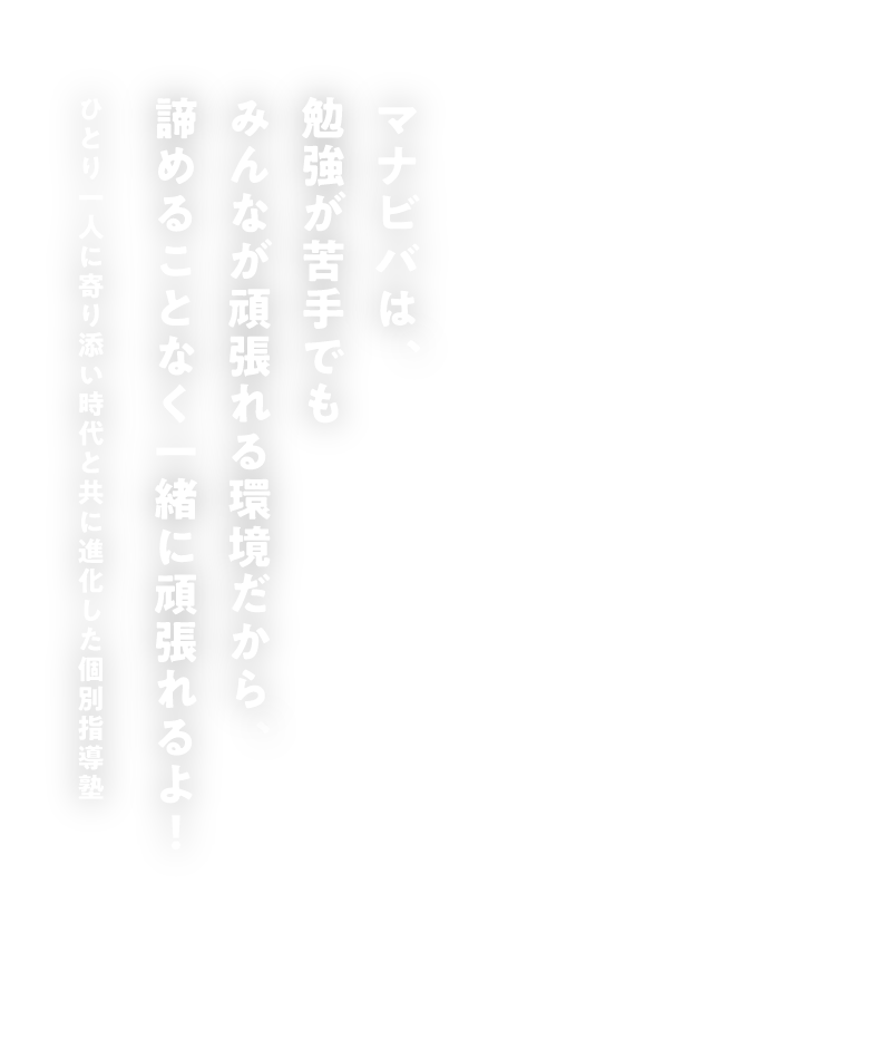 マナビバは、勉強が苦手でもみんなが頑張れる環境だから、諦めることなく一緒に頑張れるよ! 一人ひとりに寄り添い時代と共に進化した個別指導塾